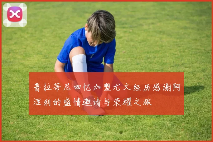 普拉蒂尼回忆加盟尤文经历感谢阿涅利的盛情邀请与荣耀之旅