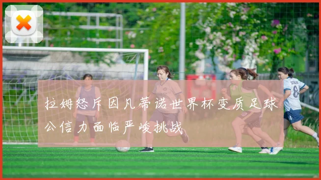 拉姆怒斥因凡蒂诺世界杯变质足球公信力面临严峻挑战
