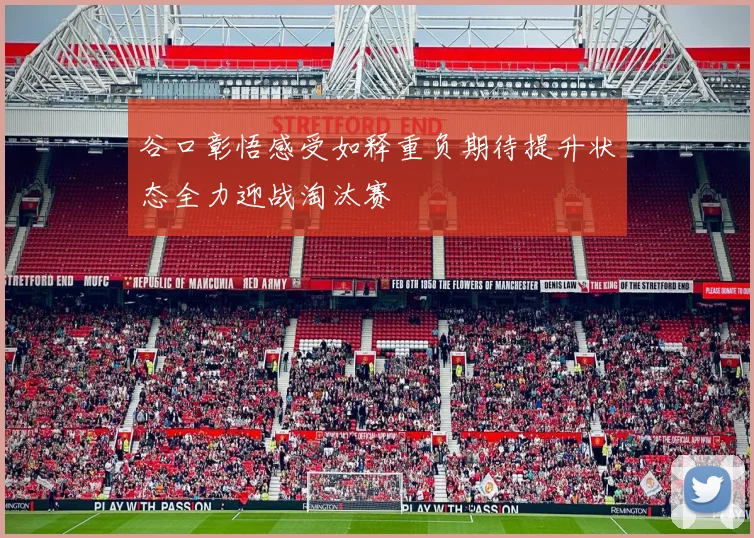 谷口彰悟感受如释重负期待提升状态全力迎战淘汰赛