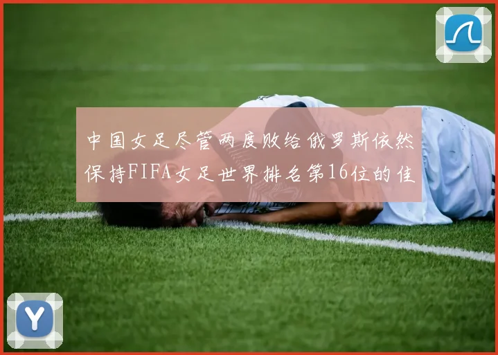 中国女足尽管两度败给俄罗斯依然保持FIFA女足世界排名第16位的佳绩