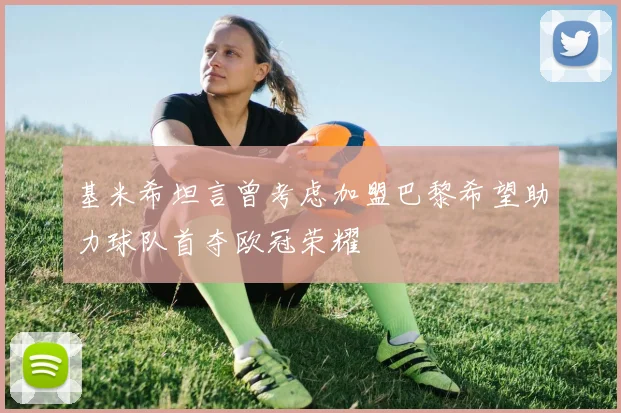 基米希坦言曾考虑加盟巴黎希望助力球队首夺欧冠荣耀