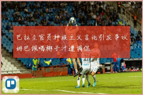 巴拉圭官员种族主义言论引发争议姆巴佩喝椰子汁遭调侃