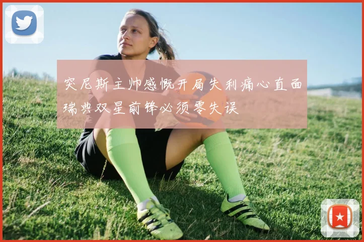 突尼斯主帅感慨开局失利痛心直面瑞典双星前锋必须零失误