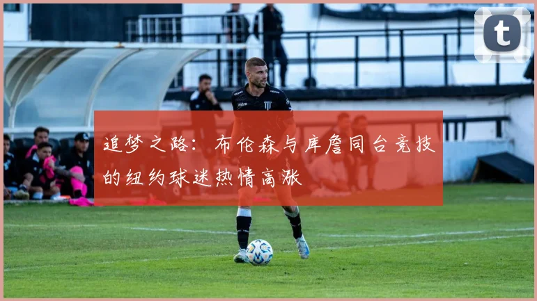 追梦之路：布伦森与库詹同台竞技的纽约球迷热情高涨