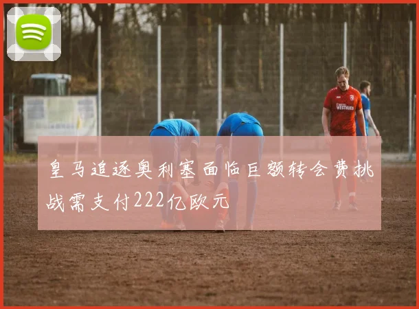 皇马追逐奥利塞面临巨额转会费挑战需支付222亿欧元