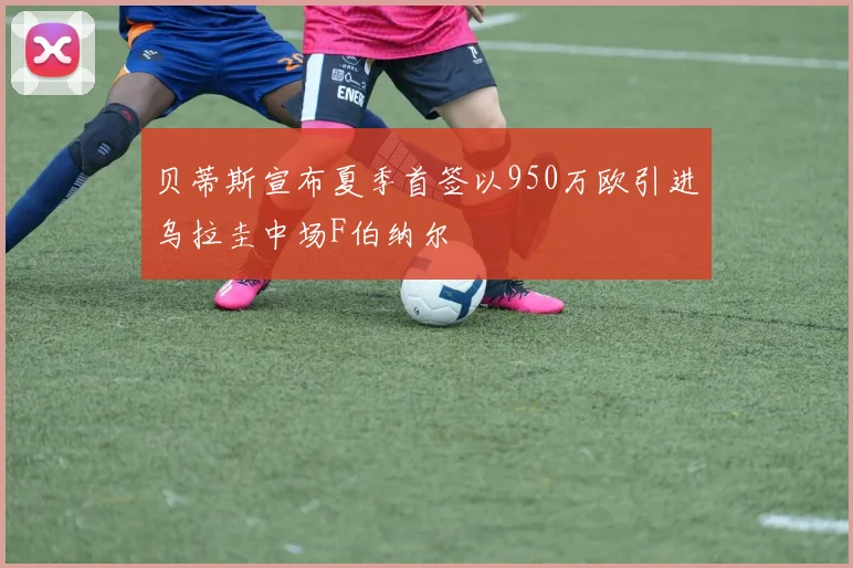 贝蒂斯宣布夏季首签以950万欧引进乌拉圭中场F伯纳尔