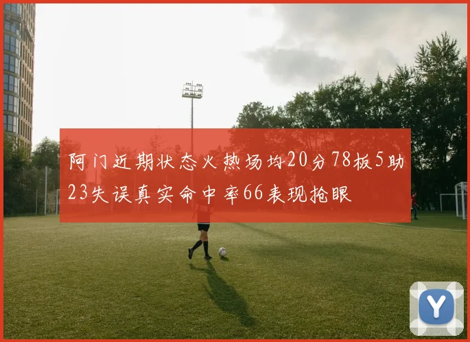 阿门近期状态火热场均20分78板5助23失误真实命中率66表现抢眼
