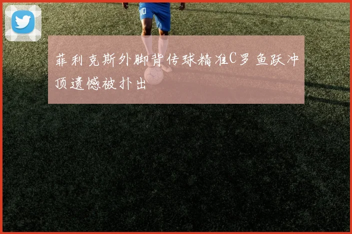 菲利克斯外脚背传球精准C罗鱼跃冲顶遗憾被扑出