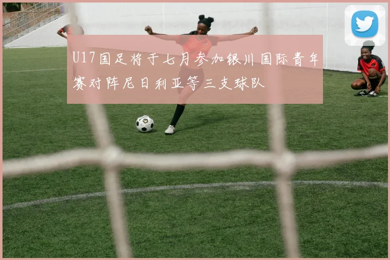 U17国足将于七月参加银川国际青年赛对阵尼日利亚等三支球队