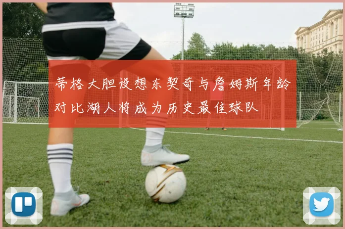 蒂格大胆设想东契奇与詹姆斯年龄对比湖人将成为历史最佳球队