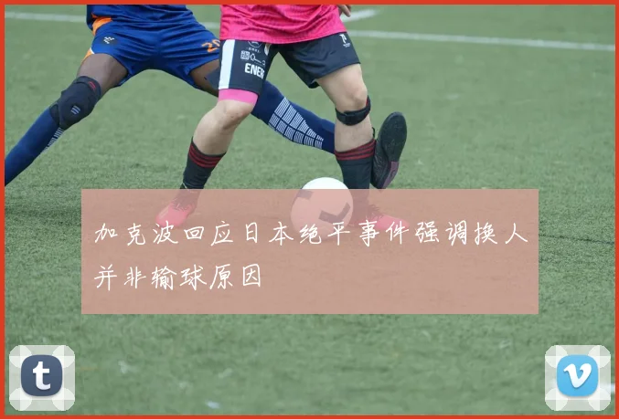 加克波回应日本绝平事件强调换人并非输球原因