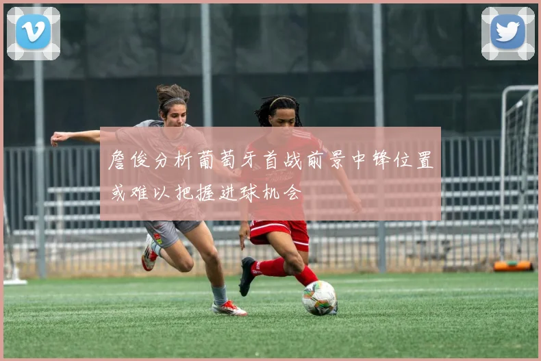 詹俊分析葡萄牙首战前景中锋位置或难以把握进球机会