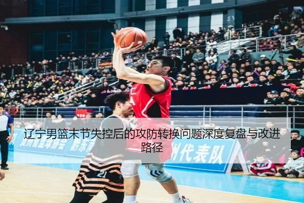 辽宁男篮末节失控后的攻防转换问题深度复盘与改进路径 | hth